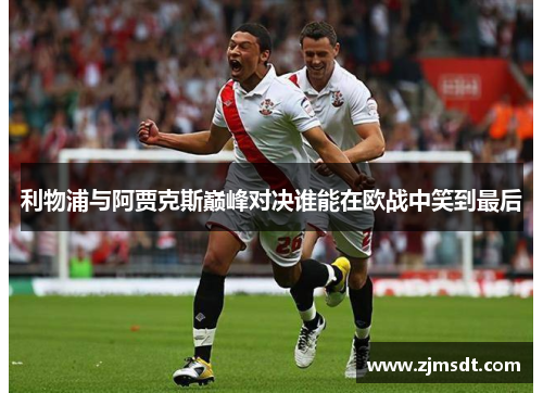 利物浦与阿贾克斯巅峰对决谁能在欧战中笑到最后