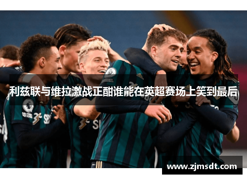 利兹联与维拉激战正酣谁能在英超赛场上笑到最后