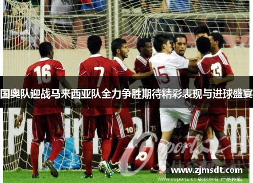 国奥队迎战马来西亚队全力争胜期待精彩表现与进球盛宴