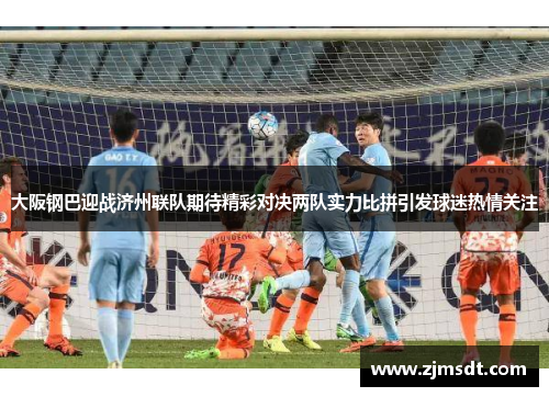 大阪钢巴迎战济州联队期待精彩对决两队实力比拼引发球迷热情关注