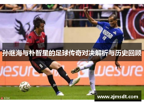 孙继海与朴智星的足球传奇对决解析与历史回顾