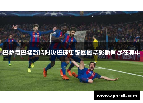 巴萨与巴黎激情对决进球集锦回顾精彩瞬间尽在其中