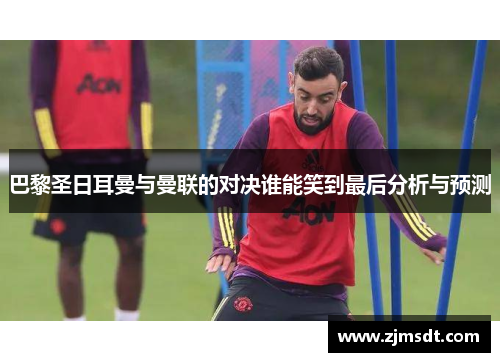 巴黎圣日耳曼与曼联的对决谁能笑到最后分析与预测 巴黎圣日耳曼与曼联的对决谁能笑到最后分析与预测